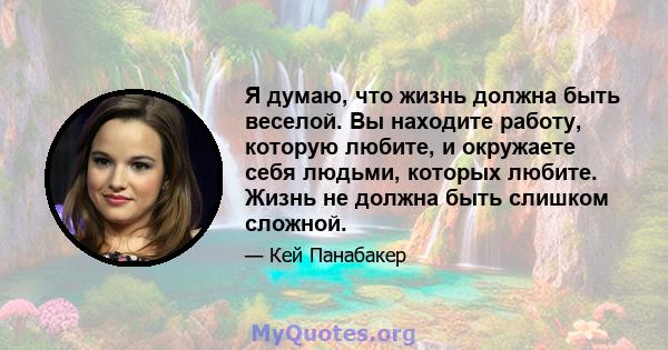 Я думаю, что жизнь должна быть веселой. Вы находите работу, которую любите, и окружаете себя людьми, которых любите. Жизнь не должна быть слишком сложной.