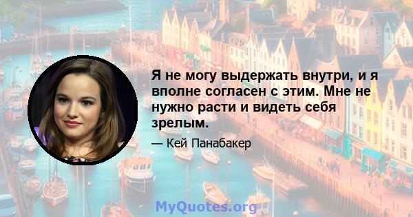 Я не могу выдержать внутри, и я вполне согласен с этим. Мне не нужно расти и видеть себя зрелым.