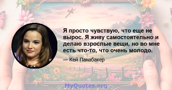 Я просто чувствую, что еще не вырос. Я живу самостоятельно и делаю взрослые вещи, но во мне есть что-то, что очень молодо.