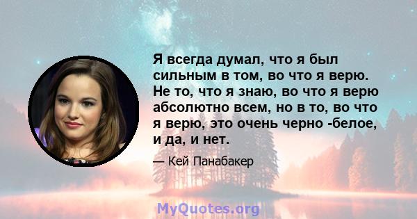 Я всегда думал, что я был сильным в том, во что я верю. Не то, что я знаю, во что я верю абсолютно всем, но в то, во что я верю, это очень черно -белое, и да, и нет.