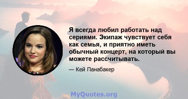 Я всегда любил работать над сериями. Экипаж чувствует себя как семья, и приятно иметь обычный концерт, на который вы можете рассчитывать.