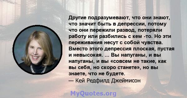 Другие подразумевают, что они знают, что значит быть в депрессии, потому что они пережили развод, потеряли работу или разбились с кем -то. Но эти переживания несут с собой чувства. Вместо этого депрессия плоская, пустая 