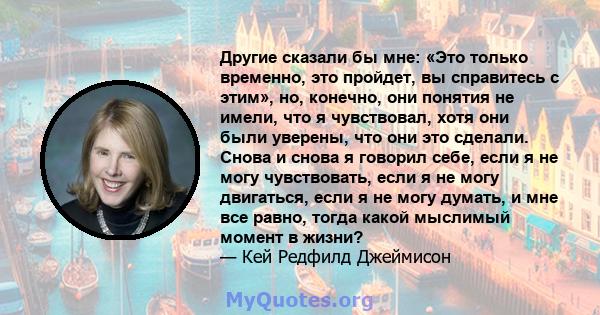 Другие сказали бы мне: «Это только временно, это пройдет, вы справитесь с этим», но, конечно, они понятия не имели, что я чувствовал, хотя они были уверены, что они это сделали. Снова и снова я говорил себе, если я не