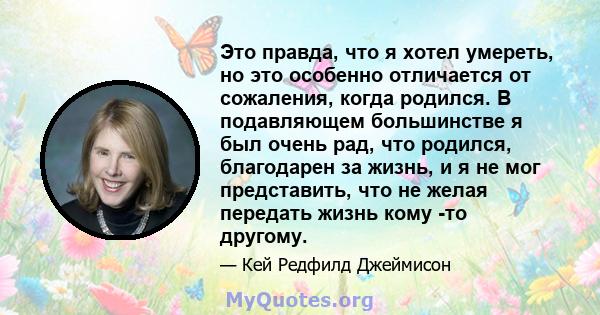 Это правда, что я хотел умереть, но это особенно отличается от сожаления, когда родился. В подавляющем большинстве я был очень рад, что родился, благодарен за жизнь, и я не мог представить, что не желая передать жизнь