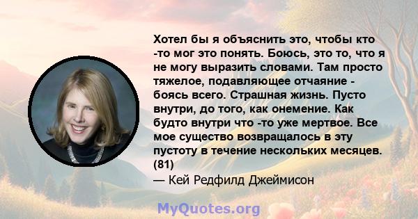 Хотел бы я объяснить это, чтобы кто -то мог это понять. Боюсь, это то, что я не могу выразить словами. Там просто тяжелое, подавляющее отчаяние - боясь всего. Страшная жизнь. Пусто внутри, до того, как онемение. Как