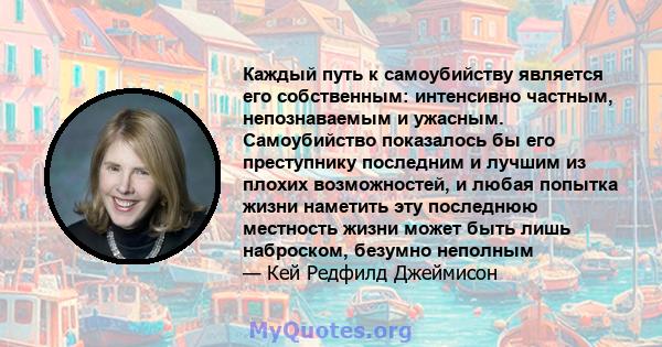 Каждый путь к самоубийству является его собственным: интенсивно частным, непознаваемым и ужасным. Самоубийство показалось бы его преступнику последним и лучшим из плохих возможностей, и любая попытка жизни наметить эту