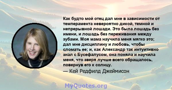 Как будто мой отец дал мне в зависимости от темперамента невероятно дикой, темной и непрерывной лошади. Это была лошадь без имени, и лошадь без переживания между зубами. Моя мама научила меня мягко это; дал мне