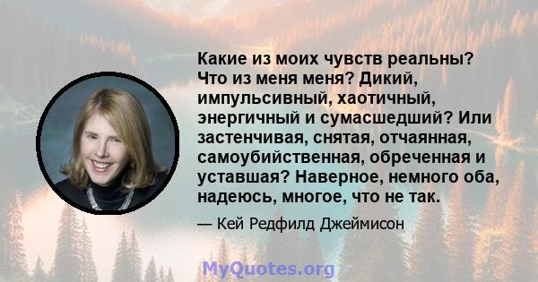 Какие из моих чувств реальны? Что из меня меня? Дикий, импульсивный, хаотичный, энергичный и сумасшедший? Или застенчивая, снятая, отчаянная, самоубийственная, обреченная и уставшая? Наверное, немного оба, надеюсь,