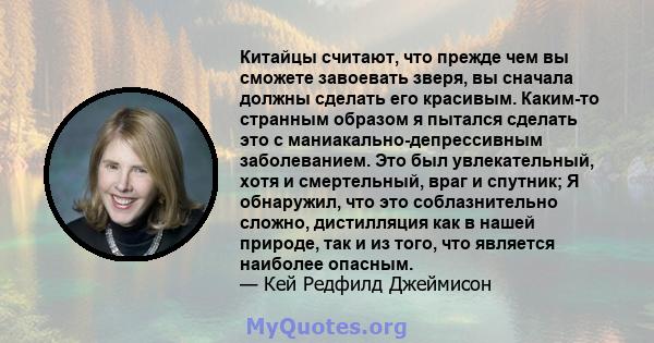 Китайцы считают, что прежде чем вы сможете завоевать зверя, вы сначала должны сделать его красивым. Каким-то странным образом я пытался сделать это с маниакально-депрессивным заболеванием. Это был увлекательный, хотя и