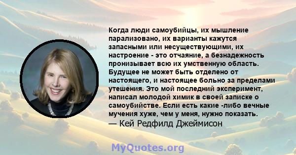 Когда люди самоубийцы, их мышление парализовано, их варианты кажутся запасными или несуществующими, их настроение - это отчаяние, а безнадежность пронизывает всю их умственную область. Будущее не может быть отделено от