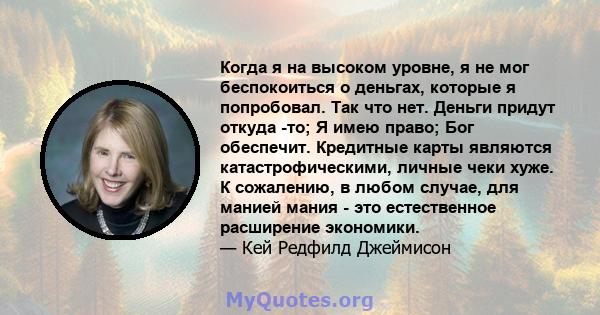 Когда я на высоком уровне, я не мог беспокоиться о деньгах, которые я попробовал. Так что нет. Деньги придут откуда -то; Я имею право; Бог обеспечит. Кредитные карты являются катастрофическими, личные чеки хуже. К