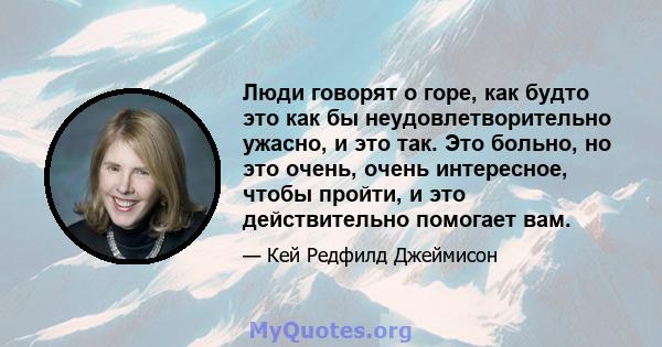 Люди говорят о горе, как будто это как бы неудовлетворительно ужасно, и это так. Это больно, но это очень, очень интересное, чтобы пройти, и это действительно помогает вам.