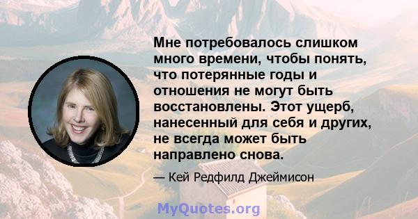 Мне потребовалось слишком много времени, чтобы понять, что потерянные годы и отношения не могут быть восстановлены. Этот ущерб, нанесенный для себя и других, не всегда может быть направлено снова.