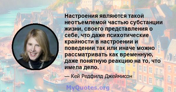 Настроения являются такой неотъемлемой частью субстанции жизни, своего представления о себе, что даже психотические крайности в настроении и поведении так или иначе можно рассматривать как временную, даже понятную