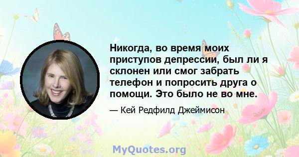 Никогда, во время моих приступов депрессии, был ли я склонен или смог забрать телефон и попросить друга о помощи. Это было не во мне.