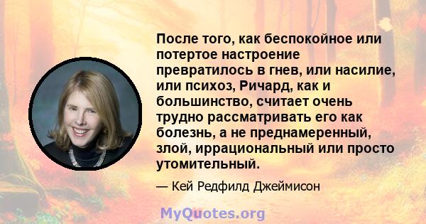 После того, как беспокойное или потертое настроение превратилось в гнев, или насилие, или психоз, Ричард, как и большинство, считает очень трудно рассматривать его как болезнь, а не преднамеренный, злой, иррациональный