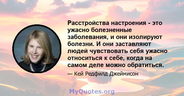 Расстройства настроения - это ужасно болезненные заболевания, и они изолируют болезни. И они заставляют людей чувствовать себя ужасно относиться к себе, когда на самом деле можно обратиться.