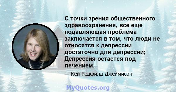 С точки зрения общественного здравоохранения, все еще подавляющая проблема заключается в том, что люди не относятся к депрессии достаточно для депрессии; Депрессия остается под лечением.