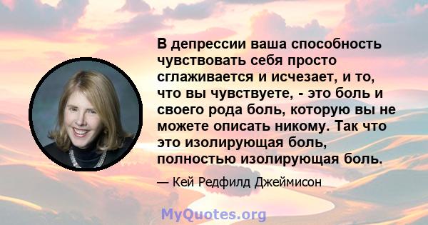 В депрессии ваша способность чувствовать себя просто сглаживается и исчезает, и то, что вы чувствуете, - это боль и своего рода боль, которую вы не можете описать никому. Так что это изолирующая боль, полностью