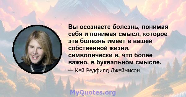 Вы осознаете болезнь, понимая себя и понимая смысл, которое эта болезнь имеет в вашей собственной жизни, символически и, что более важно, в буквальном смысле.