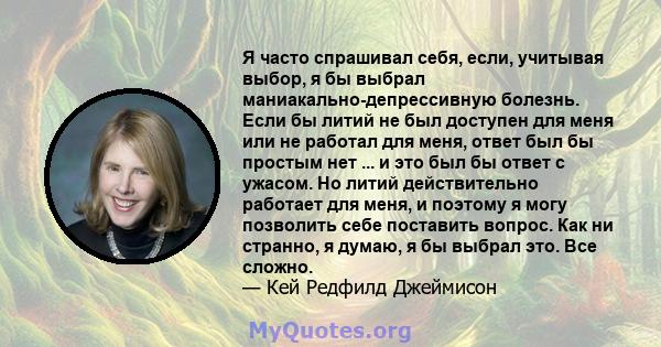 Я часто спрашивал себя, если, учитывая выбор, я бы выбрал маниакально-депрессивную болезнь. Если бы литий не был доступен для меня или не работал для меня, ответ был бы простым нет ... и это был бы ответ с ужасом. Но