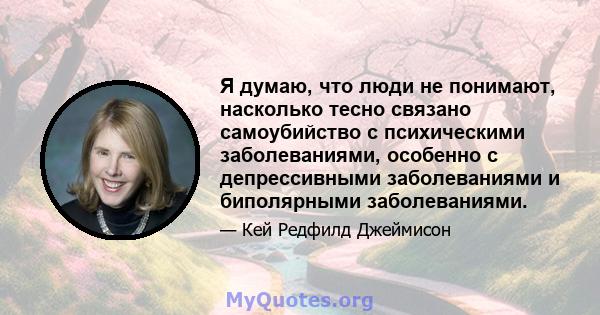 Я думаю, что люди не понимают, насколько тесно связано самоубийство с психическими заболеваниями, особенно с депрессивными заболеваниями и биполярными заболеваниями.