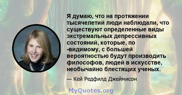 Я думаю, что на протяжении тысячелетий люди наблюдали, что существуют определенные виды экстремальных депрессивных состояний, которые, по -видимому, с большей вероятностью будут производить философов, людей в искусстве, 