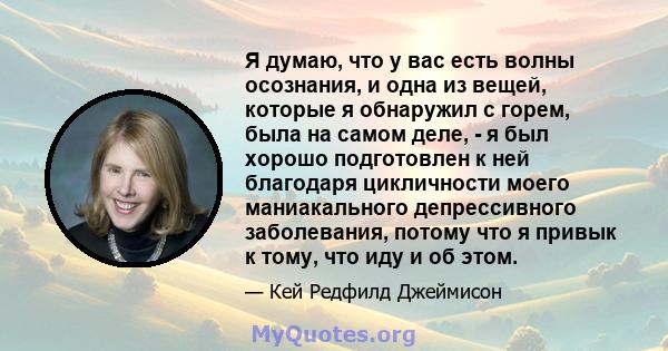 Я думаю, что у вас есть волны осознания, и одна из вещей, которые я обнаружил с горем, была на самом деле, - я был хорошо подготовлен к ней благодаря цикличности моего маниакального депрессивного заболевания, потому что 