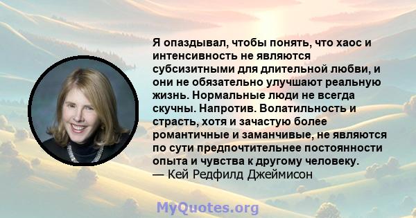 Я опаздывал, чтобы понять, что хаос и интенсивность не являются субсизитными для длительной любви, и они не обязательно улучшают реальную жизнь. Нормальные люди не всегда скучны. Напротив. Волатильность и страсть, хотя