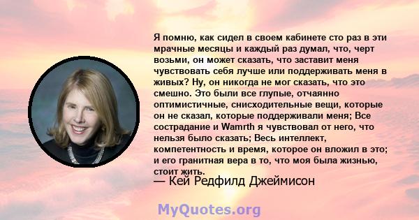 Я помню, как сидел в своем кабинете сто раз в эти мрачные месяцы и каждый раз думал, что, черт возьми, он может сказать, что заставит меня чувствовать себя лучше или поддерживать меня в живых? Ну, он никогда не мог