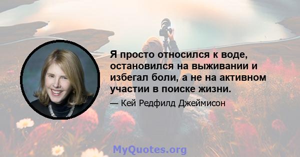 Я просто относился к воде, остановился на выживании и избегал боли, а не на активном участии в поиске жизни.