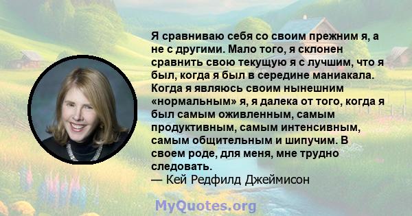 Я сравниваю себя со своим прежним я, а не с другими. Мало того, я склонен сравнить свою текущую я с лучшим, что я был, когда я был в середине маниакала. Когда я являюсь своим нынешним «нормальным» я, я далека от того,