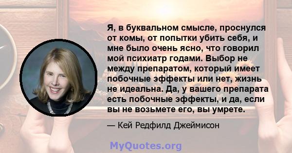 Я, в буквальном смысле, проснулся от комы, от попытки убить себя, и мне было очень ясно, что говорил мой психиатр годами. Выбор не между препаратом, который имеет побочные эффекты или нет, жизнь не идеальна. Да, у