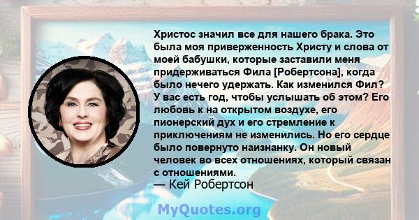 Христос значил все для нашего брака. Это была моя приверженность Христу и слова от моей бабушки, которые заставили меня придерживаться Фила [Робертсона], когда было нечего удержать. Как изменился Фил? У вас есть год,