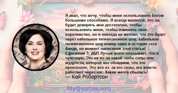 Я знал, что хочу, чтобы меня использовали Богом большими способами. Я всегда молился, что он будет доверять мне достаточно, чтобы использовать меня, чтобы изменить свое королевство, но я никогда не мечтал, что это будет 