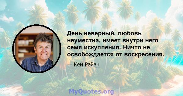 День неверный, любовь неуместна, имеет внутри него семя искупления. Ничто не освобождается от воскресения.