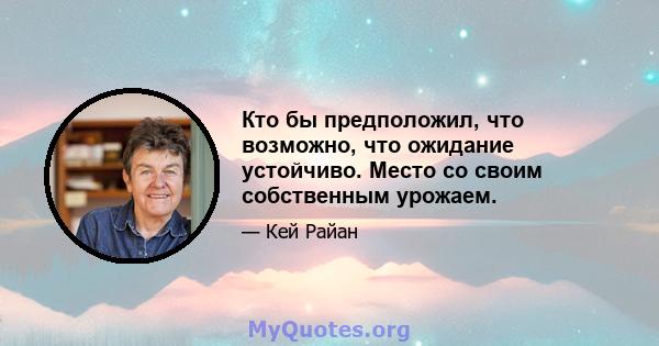 Кто бы предположил, что возможно, что ожидание устойчиво. Место со своим собственным урожаем.