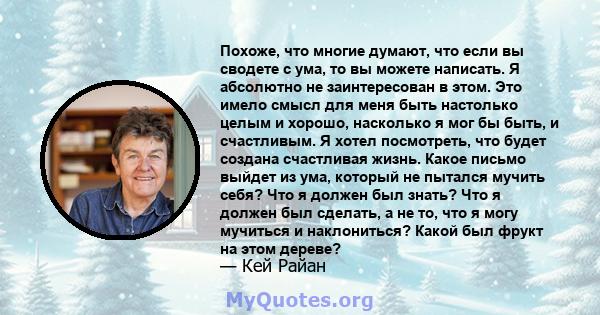 Похоже, что многие думают, что если вы сводете с ума, то вы можете написать. Я абсолютно не заинтересован в этом. Это имело смысл для меня быть настолько целым и хорошо, насколько я мог бы быть, и счастливым. Я хотел