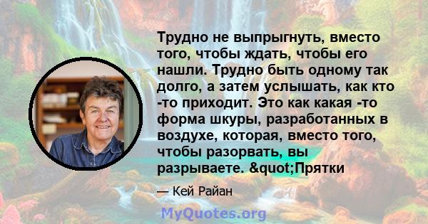 Трудно не выпрыгнуть, вместо того, чтобы ждать, чтобы его нашли. Трудно быть одному так долго, а затем услышать, как кто -то приходит. Это как какая -то форма шкуры, разработанных в воздухе, которая, вместо того, чтобы