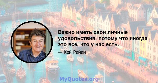 Важно иметь свои личные удовольствия, потому что иногда это все, что у нас есть.