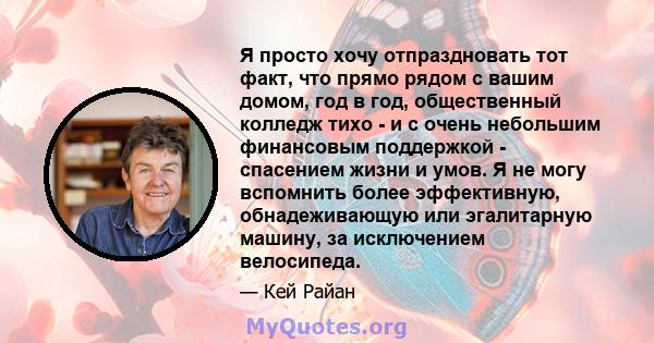 Я просто хочу отпраздновать тот факт, что прямо рядом с вашим домом, год в год, общественный колледж тихо - и с очень небольшим финансовым поддержкой - спасением жизни и умов. Я не могу вспомнить более эффективную,