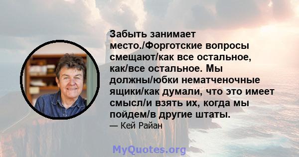 Забыть занимает место./Форготские вопросы смещают/как все остальное, как/все остальное. Мы должны/юбки нематченочные ящики/как думали, что это имеет смысл/и взять их, когда мы пойдем/в другие штаты.