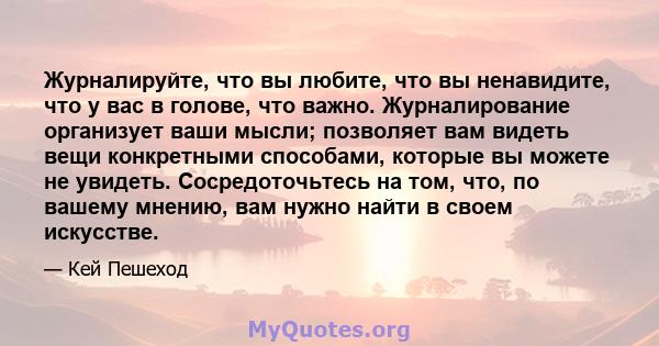 Журналируйте, что вы любите, что вы ненавидите, что у вас в голове, что важно. Журналирование организует ваши мысли; позволяет вам видеть вещи конкретными способами, которые вы можете не увидеть. Сосредоточьтесь на том, 