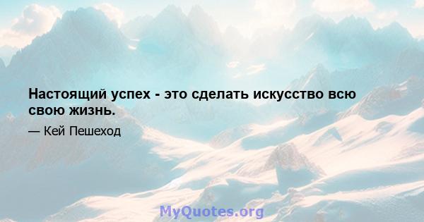 Настоящий успех - это сделать искусство всю свою жизнь.