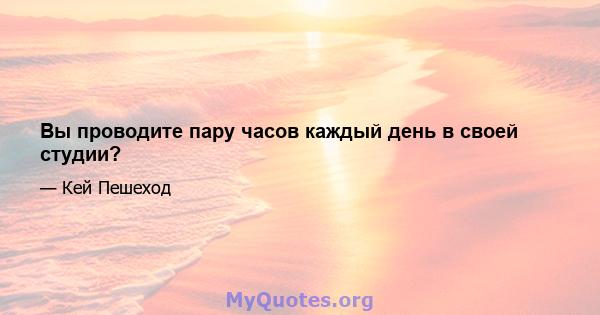 Вы проводите пару часов каждый день в своей студии?