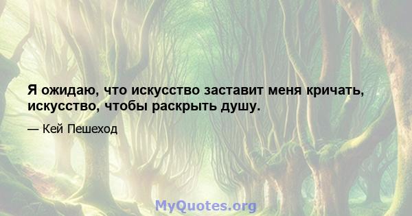 Я ожидаю, что искусство заставит меня кричать, искусство, чтобы раскрыть душу.