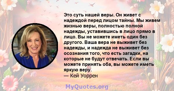 Это суть нашей веры. Он живет с надеждой перед лицом тайны. Мы живем жизнью веры, полностью полной надежды, уставившись в лицо прямо в лицо. Вы не можете иметь один без другого. Ваша вера не выживет без надежды, и