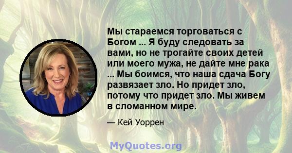 Мы стараемся торговаться с Богом ... Я буду следовать за вами, но не трогайте своих детей или моего мужа, не дайте мне рака ... Мы боимся, что наша сдача Богу развязает зло. Но придет зло, потому что придет зло. Мы