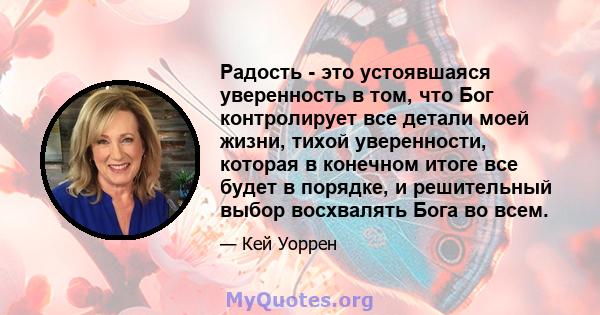 Радость - это устоявшаяся уверенность в том, что Бог контролирует все детали моей жизни, тихой уверенности, которая в конечном итоге все будет в порядке, и решительный выбор восхвалять Бога во всем.