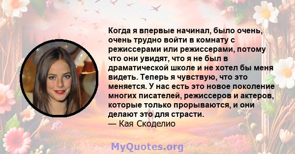 Когда я впервые начинал, было очень, очень трудно войти в комнату с режиссерами или режиссерами, потому что они увидят, что я не был в драматической школе и не хотел бы меня видеть. Теперь я чувствую, что это меняется.